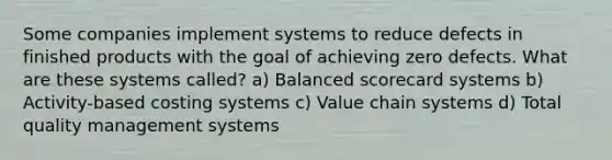 Some companies implement systems to reduce defects in finished products with the goal of achieving zero defects. What are these systems called? a) Balanced scorecard systems b) Activity-based costing systems c) Value chain systems d) Total quality management systems