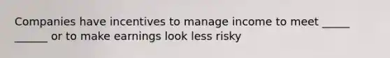 Companies have incentives to manage income to meet _____ ______ or to make earnings look less risky