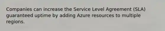 Companies can increase the Service Level Agreement (SLA) guaranteed uptime by adding Azure resources to multiple regions.