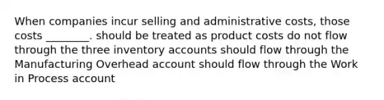 When companies incur selling and administrative costs, those costs ________. should be treated as product costs do not flow through the three inventory accounts should flow through the Manufacturing Overhead account should flow through the Work in Process account