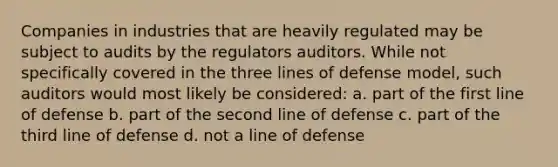 Companies in industries that are heavily regulated may be subject to audits by the regulators auditors. While not specifically covered in the three lines of defense model, such auditors would most likely be considered: a. part of the first line of defense b. part of the second line of defense c. part of the third line of defense d. not a line of defense