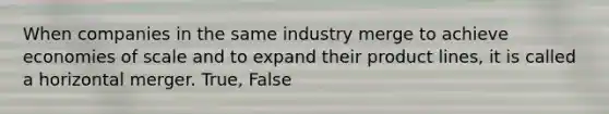 When companies in the same industry merge to achieve economies of scale and to expand their product lines, it is called a horizontal merger. True, False