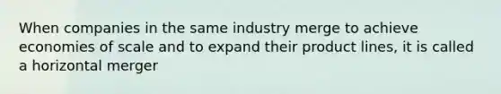 When companies in the same industry merge to achieve economies of scale and to expand their product lines, it is called a horizontal merger