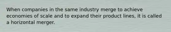 When companies in the same industry merge to achieve economies of scale and to expand their product lines, it is called a horizontal merger.