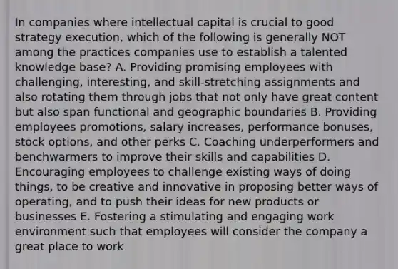 In companies where intellectual capital is crucial to good strategy execution, which of the following is generally NOT among the practices companies use to establish a talented knowledge base? A. Providing promising employees with challenging, interesting, and skill-stretching assignments and also rotating them through jobs that not only have great content but also span functional and geographic boundaries B. Providing employees promotions, salary increases, performance bonuses, stock options, and other perks C. Coaching underperformers and benchwarmers to improve their skills and capabilities D. Encouraging employees to challenge existing ways of doing things, to be creative and innovative in proposing better ways of operating, and to push their ideas for new products or businesses E. Fostering a stimulating and engaging work environment such that employees will consider the company a great place to work