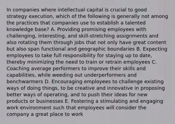 In companies where intellectual capital is crucial to good strategy execution, which of the following is generally not among the practices that companies use to establish a talented knowledge base? A. Providing promising employees with challenging, interesting, and skill-stretching assignments and also rotating them through jobs that not only have great content but also span functional and geographic boundaries B. Expecting employees to take full responsibility for staying up to date, thereby minimizing the need to train or retrain employees C. Coaching average performers to improve their skills and capabilities, while weeding out underperformers and benchwarmers D. Encouraging employees to challenge existing ways of doing things, to be creative and innovative in proposing better ways of operating, and to push their ideas for new products or businesses E. Fostering a stimulating and engaging work environment such that employees will consider the company a great place to work