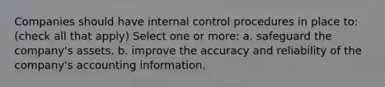 Companies should have internal control procedures in place to: (check all that apply) Select one or more: a. safeguard the company's assets. b. improve the accuracy and reliability of the company's accounting information.