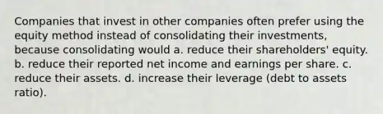 Companies that invest in other companies often prefer using the equity method instead of consolidating their investments, because consolidating would a. reduce their shareholders' equity. b. reduce their reported net income and earnings per share. c. reduce their assets. d. increase their leverage (debt to assets ratio).