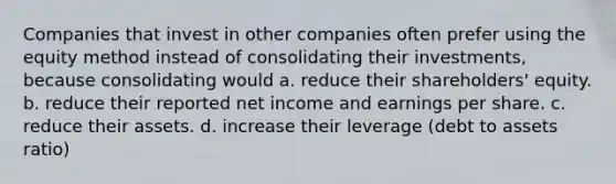 Companies that invest in other companies often prefer using the equity method instead of consolidating their investments, because consolidating would a. reduce their shareholders' equity. b. reduce their reported net income and earnings per share. c. reduce their assets. d. increase their leverage (debt to assets ratio)