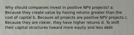 Why should companies invest in positive NPV projects? a. Because they create value by having returns <a href='https://www.questionai.com/knowledge/ktgHnBD4o3-greater-than' class='anchor-knowledge'>greater than</a> the cost of capital b. Because all projects are positive NPV projects c. Because they are riskier, they have higher returns d. To shift their capital structures toward more equity and less debt