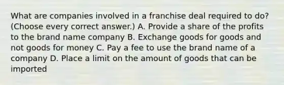 What are companies involved in a franchise deal required to do? (Choose every correct answer.) A. Provide a share of the profits to the brand name company B. Exchange goods for goods and not goods for money C. Pay a fee to use the brand name of a company D. Place a limit on the amount of goods that can be imported