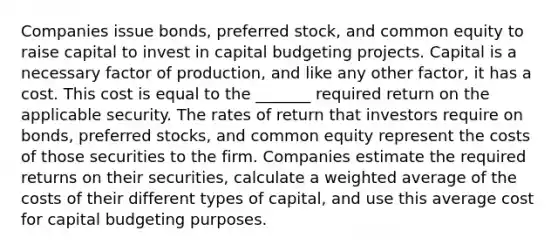 Companies issue bonds, preferred stock, and common equity to raise capital to invest in capital budgeting projects. Capital is a necessary factor of production, and like any other factor, it has a cost. This cost is equal to the _______ required return on the applicable security. The rates of return that investors require on bonds, preferred stocks, and common equity represent the costs of those securities to the firm. Companies estimate the required returns on their securities, calculate a weighted average of the costs of their different types of capital, and use this average cost for capital budgeting purposes.