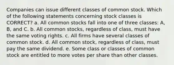 Companies can issue different classes of common stock. Which of the following statements concerning stock classes is CORRECT? a. All common stocks fall into one of three classes: A, B, and C. b. All common stocks, regardless of class, must have the same voting rights. c. All firms have several classes of common stock. d. All common stock, regardless of class, must pay the same dividend. e. Some class or classes of common stock are entitled to more votes per share than other classes.