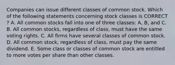 Companies can issue different classes of common stock. Which of the following statements concerning stock classes is CORRECT ? A. All common stocks fall into one of three classes: A, B, and C. B. All common stocks, regardless of class, must have the same voting rights. C. All firms have several classes of common stock. D. All common stock, regardless of class, must pay the same dividend. E. Some class or classes of common stock are entitled to more votes per share than other classes.