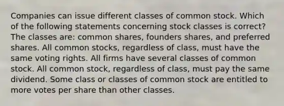 Companies can issue different classes of common stock. Which of the following statements concerning stock classes is correct? The classes are: common shares, founders shares, and preferred shares. All common stocks, regardless of class, must have the same voting rights. All firms have several classes of common stock. All common stock, regardless of class, must pay the same dividend. Some class or classes of common stock are entitled to more votes per share than other classes.