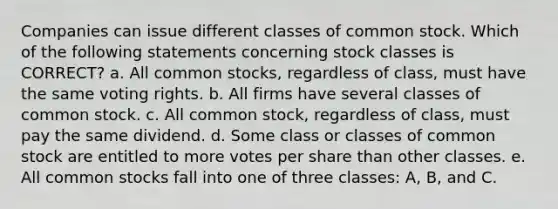 Companies can issue different classes of common stock. Which of the following statements concerning stock classes is CORRECT? a. All common stocks, regardless of class, must have the same voting rights. b. All firms have several classes of common stock. c. All common stock, regardless of class, must pay the same dividend. d. Some class or classes of common stock are entitled to more votes per share than other classes. e. All common stocks fall into one of three classes: A, B, and C.