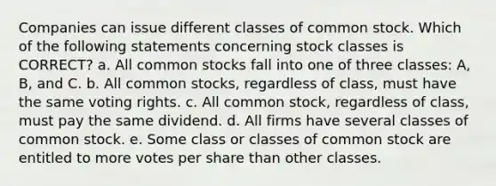 Companies can issue different classes of common stock. Which of the following statements concerning stock classes is CORRECT? a. All common stocks fall into one of three classes: A, B, and C. b. All common stocks, regardless of class, must have the same voting rights. c. All common stock, regardless of class, must pay the same dividend. d. All firms have several classes of common stock. e. Some class or classes of common stock are entitled to more votes per share than other classes.