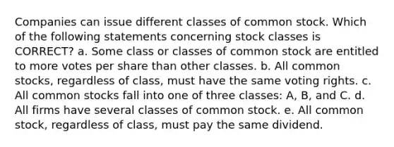 Companies can issue different classes of common stock. Which of the following statements concerning stock classes is CORRECT? a. Some class or classes of common stock are entitled to more votes per share than other classes. b. All common stocks, regardless of class, must have the same voting rights. c. All common stocks fall into one of three classes: A, B, and C. d. All firms have several classes of common stock. e. All common stock, regardless of class, must pay the same dividend.