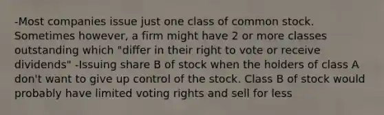 -Most companies issue just one class of common stock. Sometimes however, a firm might have 2 or more classes outstanding which "differ in their right to vote or receive dividends" -Issuing share B of stock when the holders of class A don't want to give up control of the stock. Class B of stock would probably have limited voting rights and sell for less