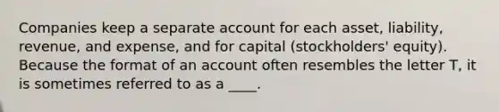 Companies keep a separate account for each asset, liability, revenue, and expense, and for capital (stockholders' equity). Because the format of an account often resembles the letter T, it is sometimes referred to as a ____.