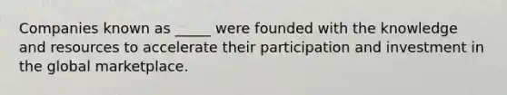 Companies known as _____ were founded with the knowledge and resources to accelerate their participation and investment in the global marketplace.