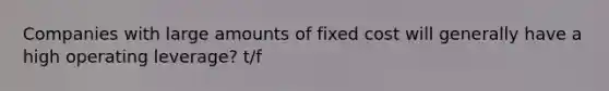 Companies with large amounts of fixed cost will generally have a high operating leverage? t/f