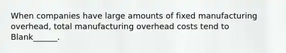 When companies have large amounts of fixed manufacturing overhead, total manufacturing overhead costs tend to Blank______.