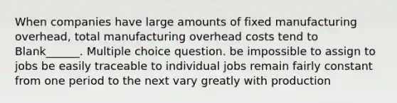 When companies have large amounts of fixed manufacturing overhead, total manufacturing overhead costs tend to Blank______. Multiple choice question. be impossible to assign to jobs be easily traceable to individual jobs remain fairly constant from one period to the next vary greatly with production