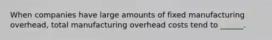 When companies have large amounts of fixed manufacturing overhead, total manufacturing overhead costs tend to ______.