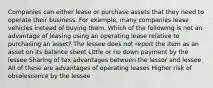 Companies can either lease or purchase assets that they need to operate their business. For example, many companies lease vehicles instead of buying them. Which of the following is not an advantage of leasing using an operating lease relative to purchasing an asset? The lessee does not report the item as an asset on its balance sheet Little or no down payment by the lessee Sharing of tax advantages between the lessor and lessee All of these are advantages of operating leases Higher risk of obsolescence by the lessee