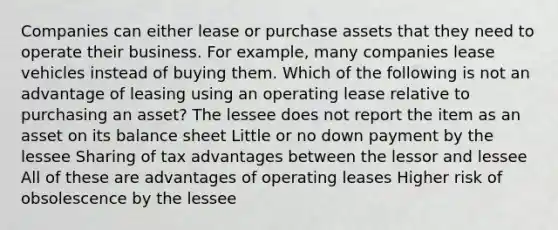 Companies can either lease or purchase assets that they need to operate their business. For example, many companies lease vehicles instead of buying them. Which of the following is not an advantage of leasing using an operating lease relative to purchasing an asset? The lessee does not report the item as an asset on its balance sheet Little or no down payment by the lessee Sharing of tax advantages between the lessor and lessee All of these are advantages of operating leases Higher risk of obsolescence by the lessee