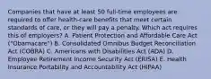 Companies that have at least 50​ full-time employees are required to offer​ health-care benefits that meet certain standards of​ care, or they will pay a penalty. Which act requires this of​ employers? A. Patient Protection and Affordable Care Act​ ("Obamacare") B. Consolidated Omnibus Budget Reconciliation Act​ (COBRA) C. Americans with Disabilities Act​ (ADA) D. Employee Retirement Income Security Act​ (ERISA) E. Health Insurance Portability and Accountability Act​ (HIPAA)