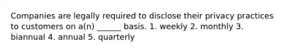 Companies are legally required to disclose their privacy practices to customers on a(n) ______ basis. 1. weekly 2. monthly 3. biannual 4. annual 5. quarterly