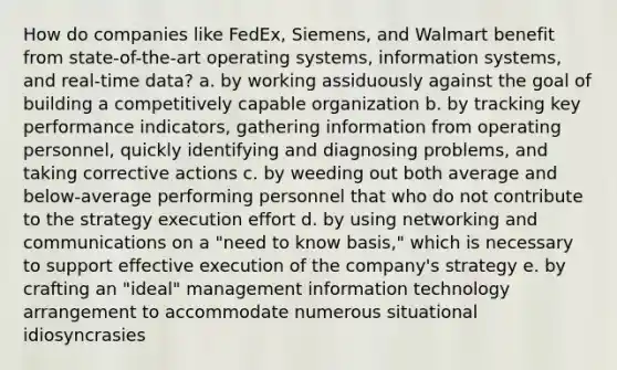 How do companies like FedEx, Siemens, and Walmart benefit from state-of-the-art operating systems, information systems, and real-time data? a. by working assiduously against the goal of building a competitively capable organization b. by tracking key performance indicators, gathering information from operating personnel, quickly identifying and diagnosing problems, and taking corrective actions c. by weeding out both average and below-average performing personnel that who do not contribute to the strategy execution effort d. by using networking and communications on a "need to know basis," which is necessary to support effective execution of the company's strategy e. by crafting an "ideal" management information technology arrangement to accommodate numerous situational idiosyncrasies