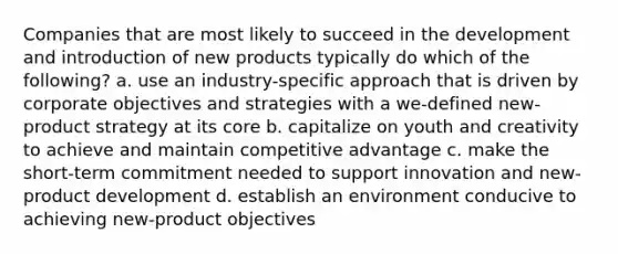 Companies that are most likely to succeed in the development and introduction of new products typically do which of the following? a. use an industry-specific approach that is driven by corporate objectives and strategies with a we-defined new-product strategy at its core b. capitalize on youth and creativity to achieve and maintain competitive advantage c. make the short-term commitment needed to support innovation and new-product development d. establish an environment conducive to achieving new-product objectives