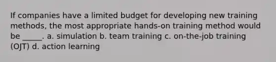 If companies have a limited budget for developing new training methods, the most appropriate hands-on training method would be _____. a. simulation b. team training c. on-the-job training (OJT) d. action learning