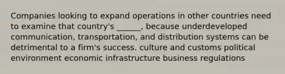 Companies looking to expand operations in other countries need to examine that country's ______, because underdeveloped communication, transportation, and distribution systems can be detrimental to a firm's success. culture and customs political environment economic infrastructure business regulations