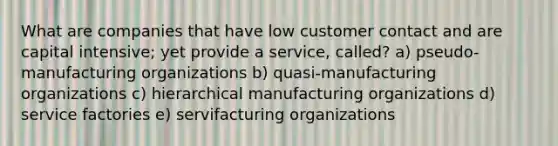 What are companies that have low customer contact and are capital intensive; yet provide a service, called? a) pseudo-manufacturing organizations b) quasi-manufacturing organizations c) hierarchical manufacturing organizations d) service factories e) servifacturing organizations