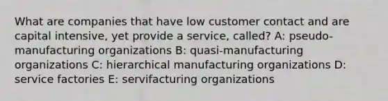 What are companies that have low customer contact and are capital intensive, yet provide a service, called? A: pseudo-manufacturing organizations B: quasi-manufacturing organizations C: hierarchical manufacturing organizations D: service factories E: servifacturing organizations