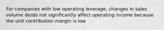 For companies with low operating leverage, changes in sales volume do/do not significantly affect operating income because the unit contribution margin is low