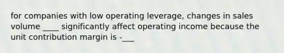 for companies with low operating leverage, changes in sales volume ____ significantly affect operating income because the unit contribution margin is -___