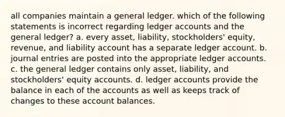 all companies maintain a general ledger. which of the following statements is incorrect regarding ledger accounts and the general ledger? a. every asset, liability, stockholders' equity, revenue, and liability account has a separate ledger account. b. journal entries are posted into the appropriate ledger accounts. c. the general ledger contains only asset, liability, and stockholders' equity accounts. d. ledger accounts provide the balance in each of the accounts as well as keeps track of changes to these account balances.