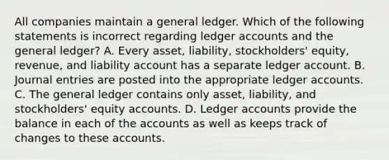 All companies maintain a general ledger. Which of the following statements is incorrect regarding ledger accounts and the general ledger? A. Every asset, liability, stockholders' equity, revenue, and liability account has a separate ledger account. B. Journal entries are posted into the appropriate ledger accounts. C. The general ledger contains only asset, liability, and stockholders' equity accounts. D. Ledger accounts provide the balance in each of the accounts as well as keeps track of changes to these accounts.