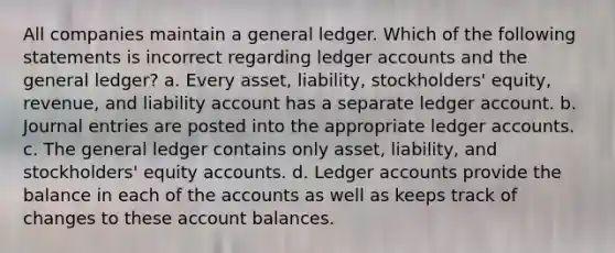 All companies maintain a general ledger. Which of the following statements is incorrect regarding ledger accounts and the general ledger? a. Every asset, liability, stockholders' equity, revenue, and liability account has a separate ledger account. b. Journal entries are posted into the appropriate ledger accounts. c. The general ledger contains only asset, liability, and stockholders' equity accounts. d. Ledger accounts provide the balance in each of the accounts as well as keeps track of changes to these account balances.