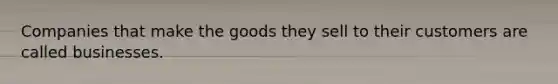 Companies that make the goods they sell to their customers are called businesses.