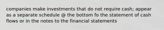 companies make investments that do not require cash; appear as a separate schedule @ the bottom fo the statement of cash flows or in the notes to the financial statements