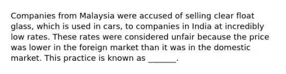 Companies from Malaysia were accused of selling clear float glass, which is used in cars, to companies in India at incredibly low rates. These rates were considered unfair because the price was lower in the foreign market than it was in the domestic market. This practice is known as _______.