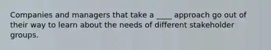 Companies and managers that take a ____ approach go out of their way to learn about the needs of different stakeholder groups.