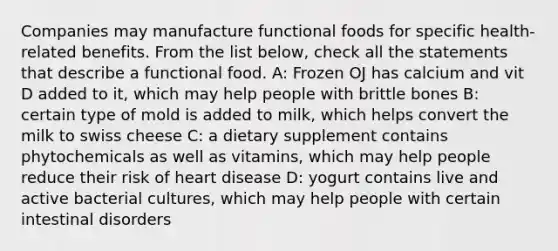 Companies may manufacture functional foods for specific health-related benefits. From the list below, check all the statements that describe a functional food. A: Frozen OJ has calcium and vit D added to it, which may help people with brittle bones B: certain type of mold is added to milk, which helps convert the milk to swiss cheese C: a dietary supplement contains phytochemicals as well as vitamins, which may help people reduce their risk of heart disease D: yogurt contains live and active bacterial cultures, which may help people with certain intestinal disorders