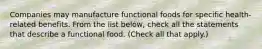 Companies may manufacture functional foods for specific health-related benefits. From the list below, check all the statements that describe a functional food. (Check all that apply.)